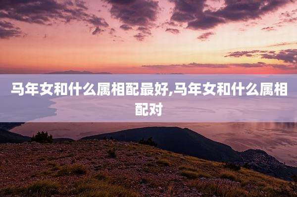 马年女和什么属相配最好,马年女和什么属相配对