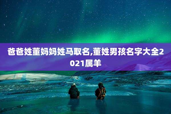 爸爸姓董妈妈姓马取名,董姓男孩名字大全2021属羊