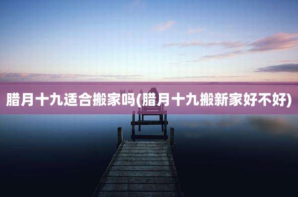 腊月十九适合搬家吗(腊月十九搬新家好不好)