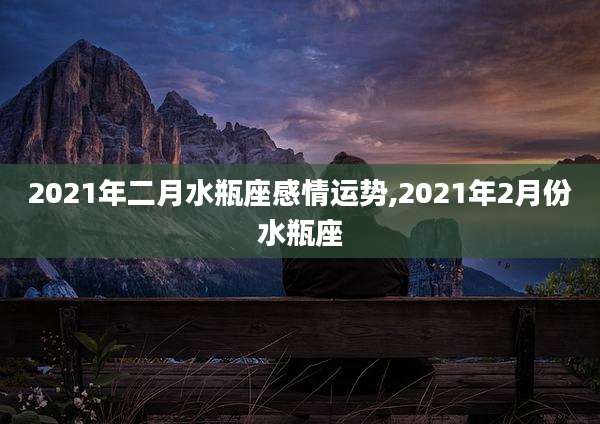 2021年二月水瓶座感情运势,2021年2月份水瓶座