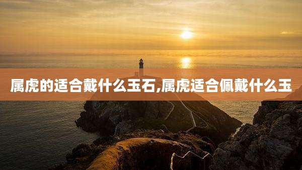 属虎的适合戴什么玉石,属虎适合佩戴什么玉