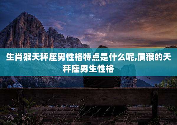 生肖猴天秤座男性格特点是什么呢,属猴的天秤座男生性格