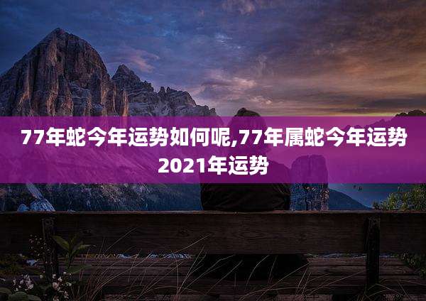 77年蛇今年运势如何呢,77年属蛇今年运势2021年运势