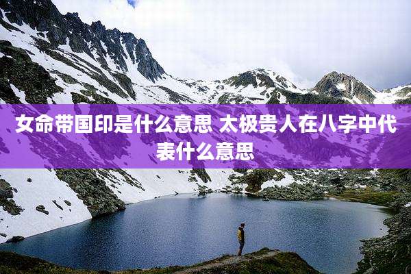女命带国印是什么意思 太极贵人在八字中代表什么意思