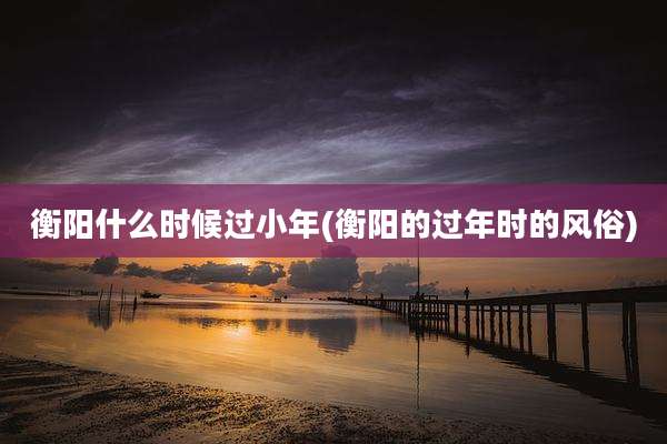 衡阳什么时候过小年(衡阳的过年时的风俗)