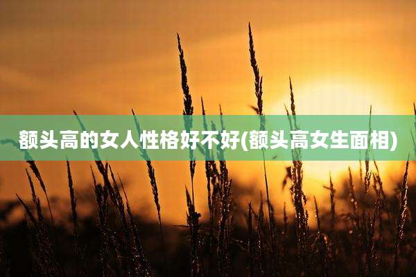额头高的女人性格好不好(额头高女生面相)