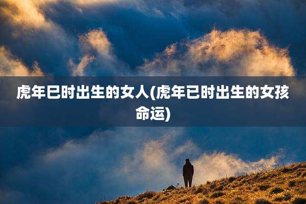 虎年巳时出生的女人(虎年已时出生的女孩命运)