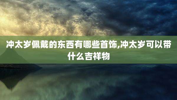 冲太岁佩戴的东西有哪些首饰,冲太岁可以带什么吉祥物