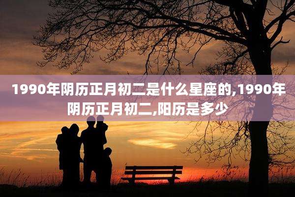 1990年阴历正月初二是什么星座的,1990年阴历正月初二,阳历是多少