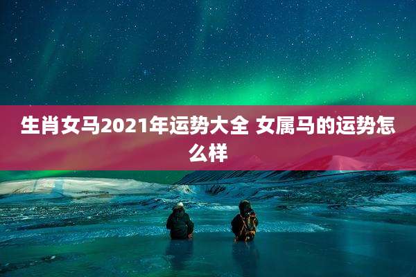 生肖女马2021年运势大全 女属马的运势怎么样