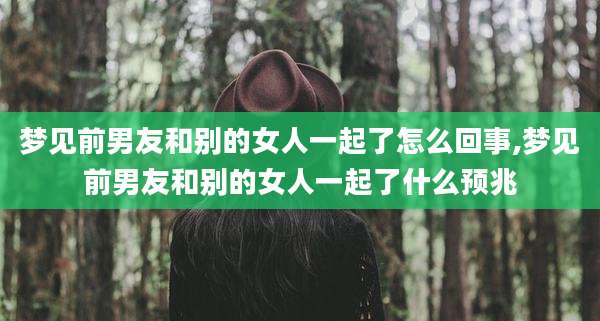 梦见前男友和别的女人一起了怎么回事,梦见前男友和别的女人一起了什么预兆