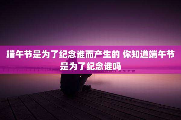 端午节是为了纪念谁而产生的 你知道端午节是为了纪念谁吗