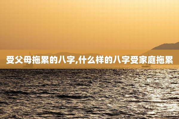 受父母拖累的八字,什么样的八字受家庭拖累