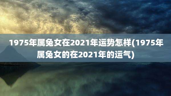 1975年属兔女在2021年运势怎样(1975年属兔女的在2021年的运气)