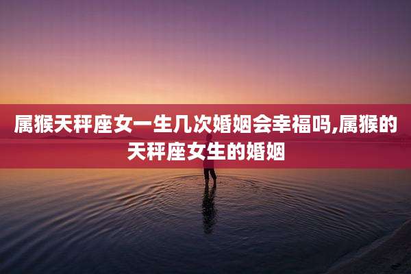 属猴天秤座女一生几次婚姻会幸福吗,属猴的天秤座女生的婚姻