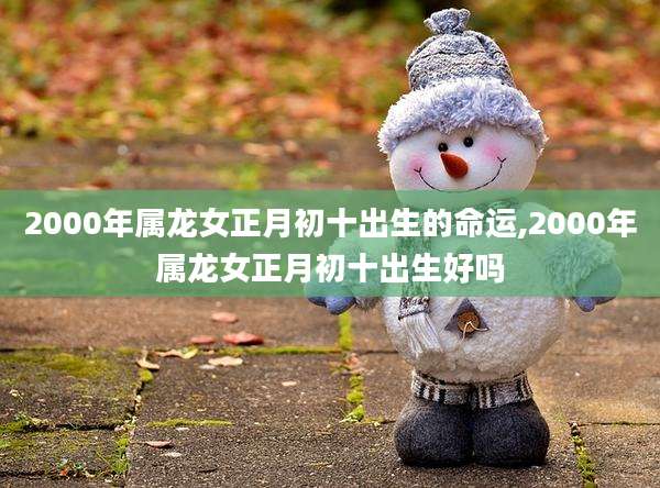 2000年属龙女正月初十出生的命运,2000年属龙女正月初十出生好吗
