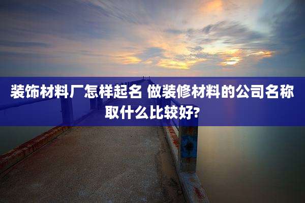装饰材料厂怎样起名 做装修材料的公司名称取什么比较好?