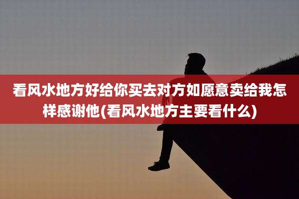 看风水地方好给你买去对方如愿意卖给我怎样感谢他(看风水地方主要看什么)
