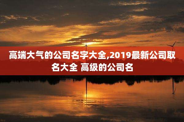 高端大气的公司名字大全,2019最新公司取名大全 高级的公司名