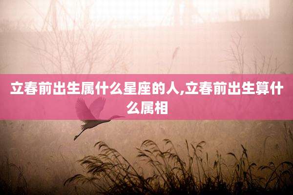 立春前出生属什么星座的人,立春前出生算什么属相