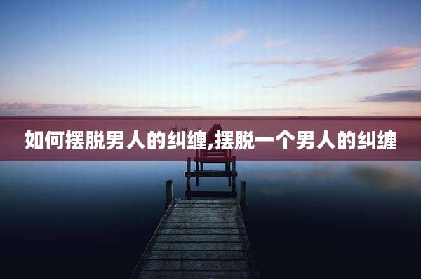 如何摆脱男人的纠缠,摆脱一个男人的纠缠