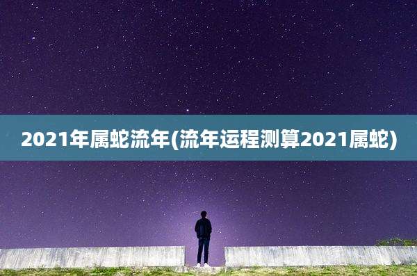 2021年属蛇流年(流年运程测算2021属蛇)