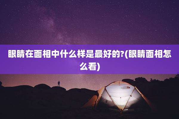 眼睛在面相中什么样是最好的?(眼睛面相怎么看)