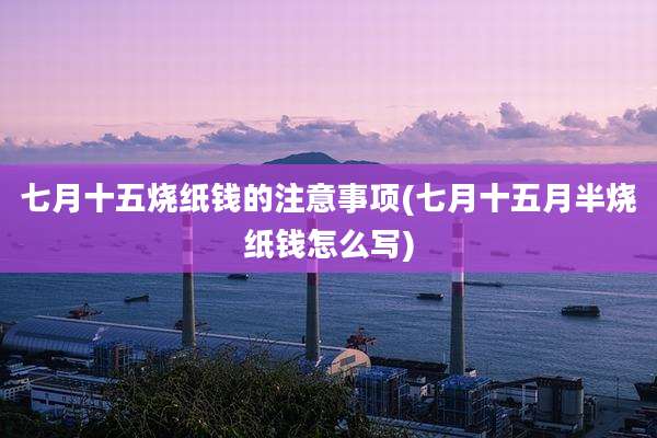 七月十五烧纸钱的注意事项(七月十五月半烧纸钱怎么写)