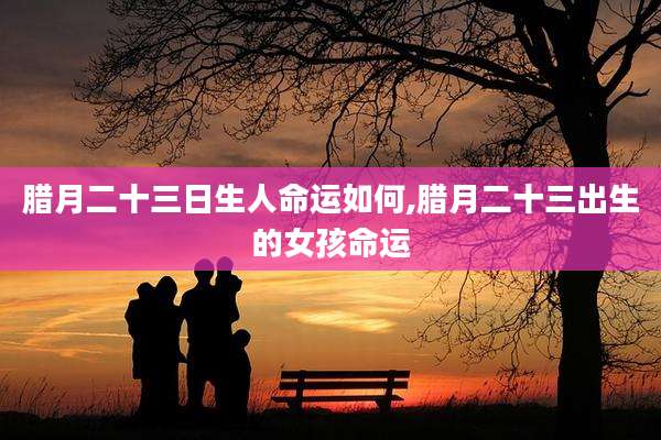 腊月二十三日生人命运如何,腊月二十三出生的女孩命运
