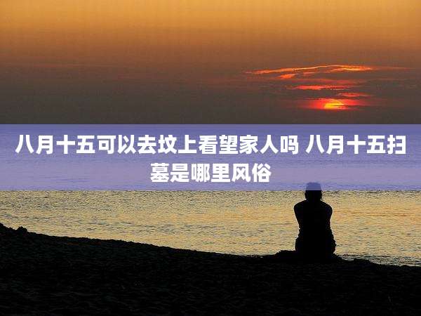 八月十五可以去坟上看望家人吗 八月十五扫墓是哪里风俗