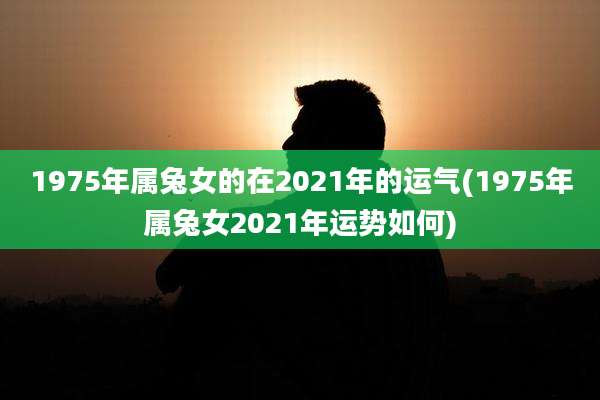 1975年属兔女的在2021年的运气(1975年属兔女2021年运势如何)