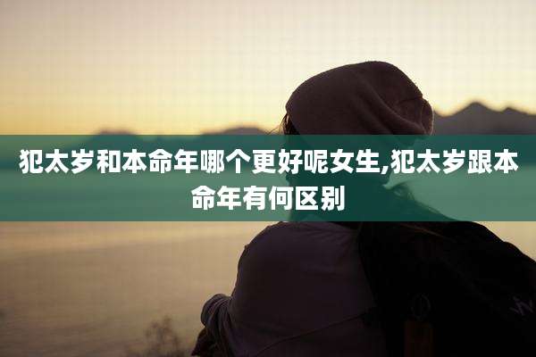 犯太岁和本命年哪个更好呢女生,犯太岁跟本命年有何区别