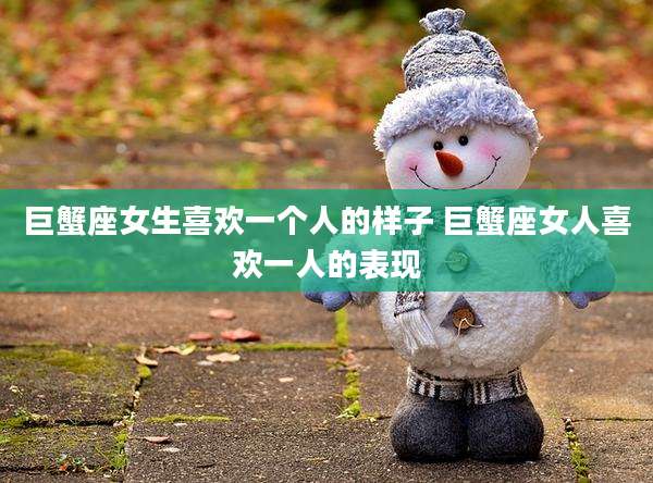 巨蟹座女生喜欢一个人的样子 巨蟹座女人喜欢一人的表现
