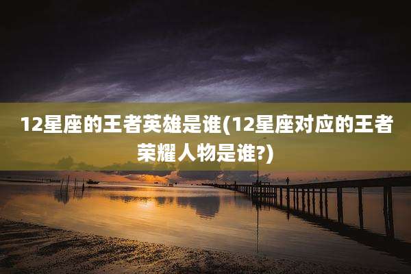 12星座的王者英雄是谁(12星座对应的王者荣耀人物是谁?)