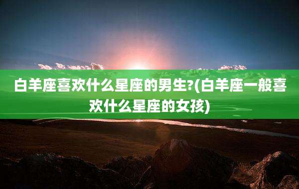 白羊座喜欢什么星座的男生?(白羊座一般喜欢什么星座的女孩)