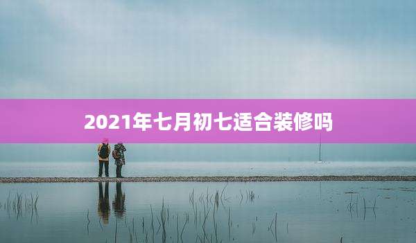 2021年七月初七适合装修吗
