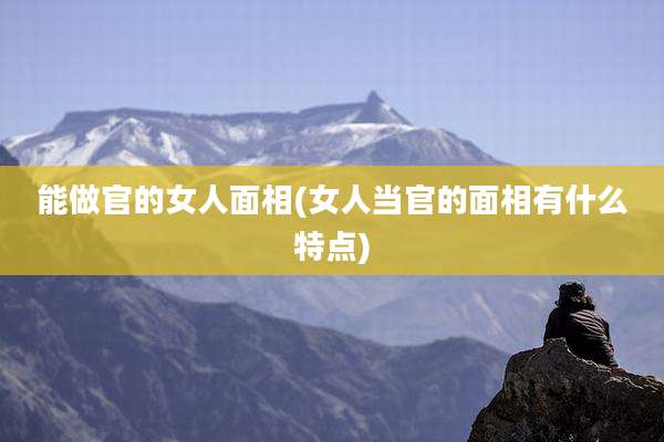能做官的女人面相(女人当官的面相有什么特点)