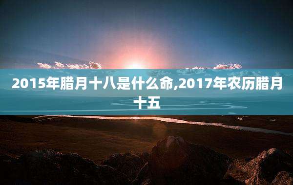 2015年腊月十八是什么命,2017年农历腊月十五