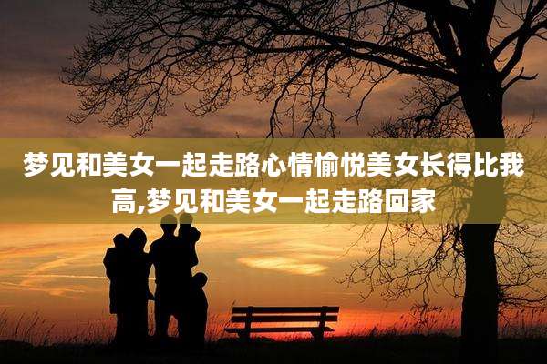 梦见和美女一起走路心情愉悦美女长得比我高,梦见和美女一起走路回家
