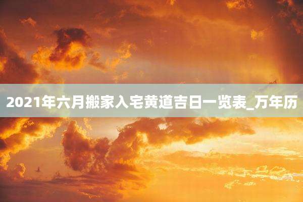 2021年六月搬家入宅黄道吉日一览表_万年历