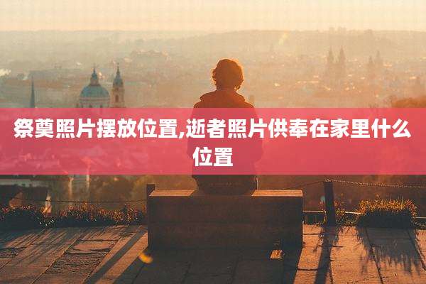 祭奠照片摆放位置,逝者照片供奉在家里什么位置