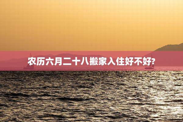 农历六月二十八搬家入住好不好?