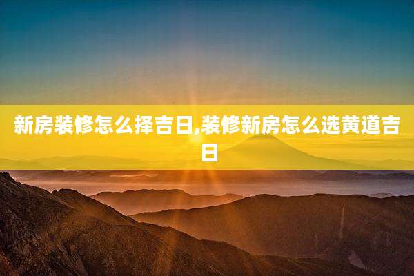 新房装修怎么择吉日,装修新房怎么选黄道吉日