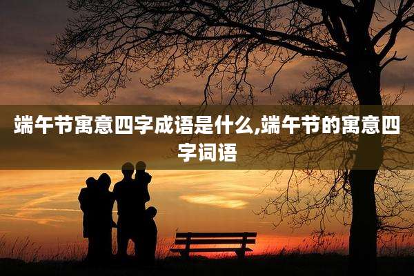 端午节寓意四字成语是什么,端午节的寓意四字词语