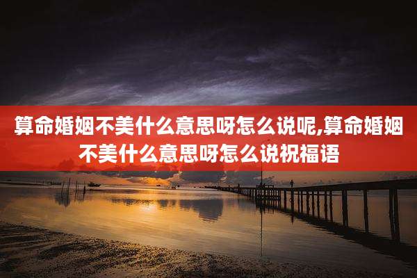 算命婚姻不美什么意思呀怎么说呢,算命婚姻不美什么意思呀怎么说祝福语