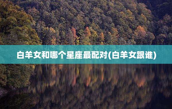 白羊女和哪个星座最配对(白羊女跟谁)
