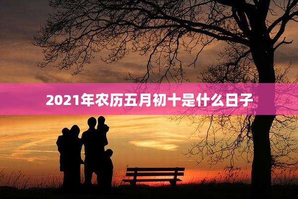 2021年农历五月初十是什么日子