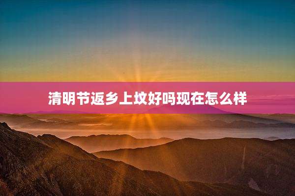 清明节返乡上坟好吗现在怎么样