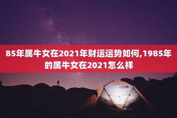 85年属牛女在2021年财运运势如何,1985年的属牛女在2021怎么样