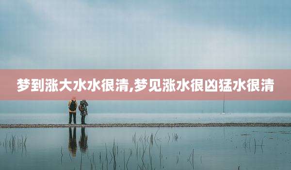 梦到涨大水水很清,梦见涨水很凶猛水很清